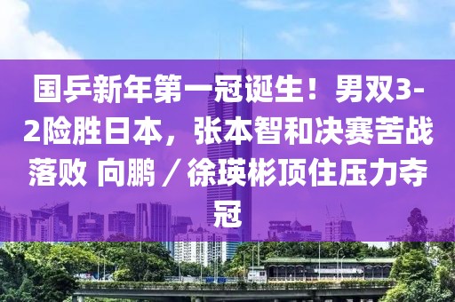 國乒新年第一冠誕生！男雙3-2險勝日本，張本智和決賽苦戰落敗 向鵬／徐瑛彬頂住壓力奪冠