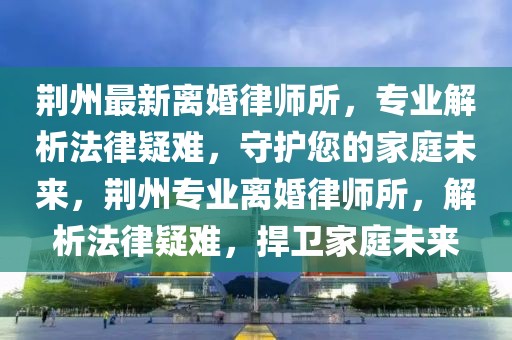 荊州最新離婚律師所，專業解析法律疑難，守護您的家庭未來，荊州專業離婚律師所，解析法律疑難，捍衛家庭未來