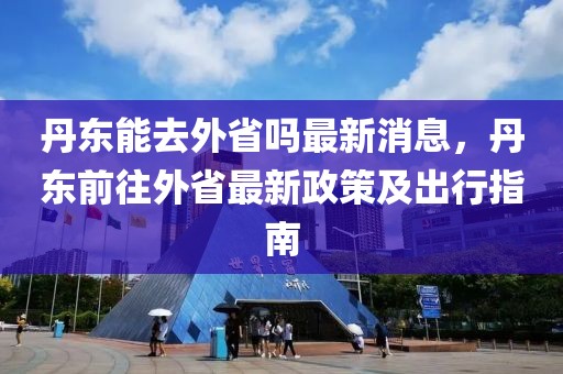 丹東能去外省嗎最新消息，丹東前往外省最新政策及出行指南