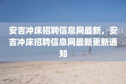 安吉沖床招聘信息網(wǎng)最新，安吉沖床招聘信息網(wǎng)最新更新通知