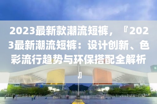 2023最新款潮流短褲，『2023最新潮流短褲：設計創(chuàng)新、色彩流行趨勢與環(huán)保搭配全解析』
