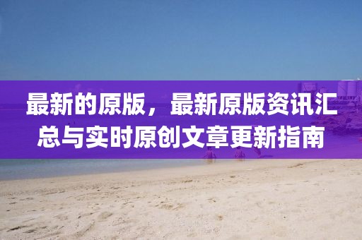 最新的原版，最新原版資訊匯總與實(shí)時(shí)原創(chuàng)文章更新指南