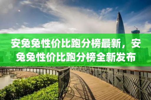 安兔兔性價(jià)比跑分榜最新，安兔兔性價(jià)比跑分榜全新發(fā)布