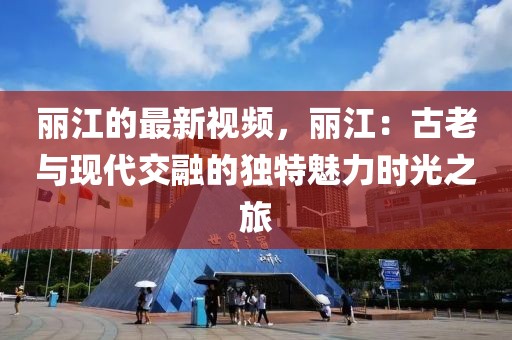 麗江的最新視頻，麗江：古老與現代交融的獨特魅力時光之旅