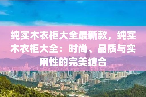 純實木衣柜大全最新款，純實木衣柜大全：時尚、品質與實用性的完美結合