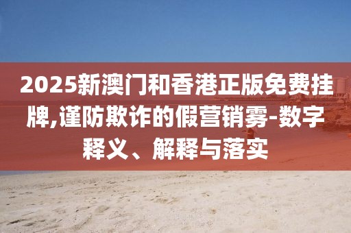 2025新澳門和香港正版免費掛牌,謹防欺詐的假營銷霧-數字釋義、解釋與落實