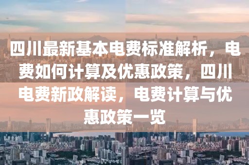 四川最新基本電費標準解析，電費如何計算及優(yōu)惠政策，四川電費新政解讀，電費計算與優(yōu)惠政策一覽