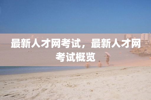 最新人才網(wǎng)考試，最新人才網(wǎng)考試概覽