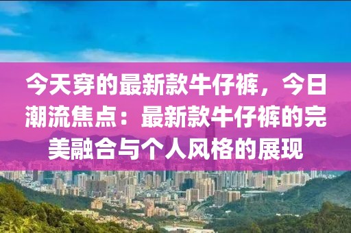 今天穿的最新款牛仔褲，今日潮流焦點(diǎn)：最新款牛仔褲的完美融合與個(gè)人風(fēng)格的展現(xiàn)