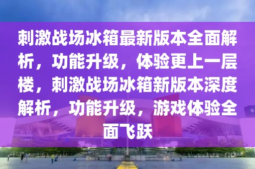 刺激戰場冰箱最新版本全面解析，功能升級，體驗更上一層樓，刺激戰場冰箱新版本深度解析，功能升級，游戲體驗全面飛躍