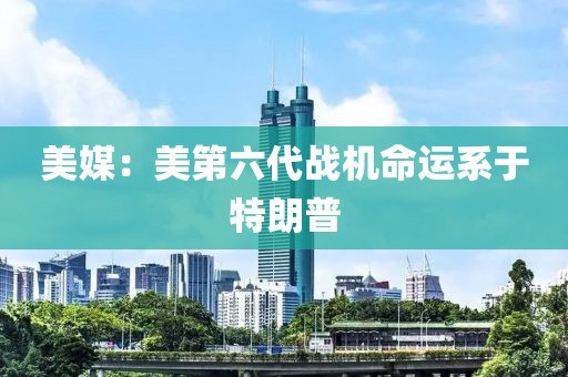 美媒：美第六代戰機命運系于特朗普