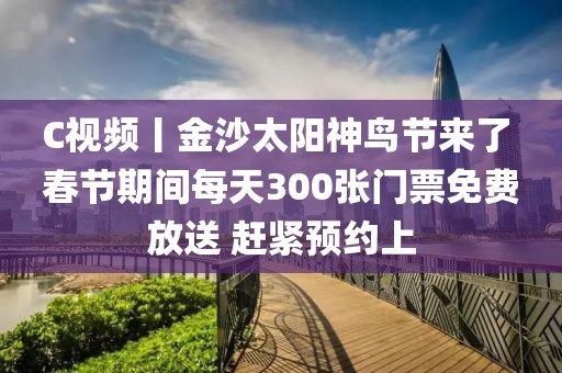 C視頻丨金沙太陽神鳥節來了 春節期間每天300張門票免費放送 趕緊預約上