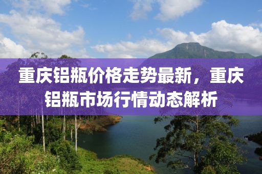 重慶鋁瓶價格走勢最新，重慶鋁瓶市場行情動態(tài)解析