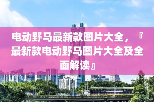 電動野馬最新款圖片大全，『最新款電動野馬圖片大全及全面解讀』
