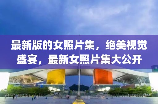 最新版的女照片集，絕美視覺盛宴，最新女照片集大公開