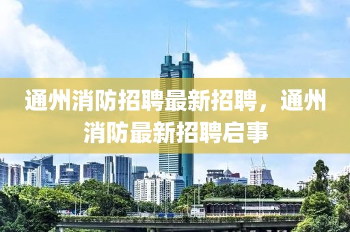 通州消防招聘最新招聘，通州消防最新招聘啟事