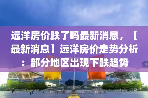 遠(yuǎn)洋房價跌了嗎最新消息，【最新消息】遠(yuǎn)洋房價走勢分析：部分地區(qū)出現(xiàn)下跌趨勢