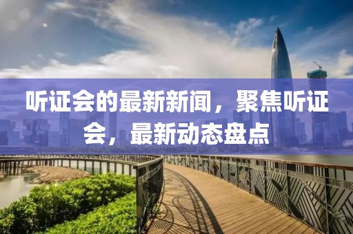 聽證會的最新新聞，聚焦聽證會，最新動態盤點