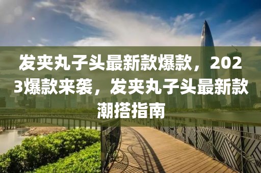 發夾丸子頭最新款爆款，2023爆款來襲，發夾丸子頭最新款潮搭指南