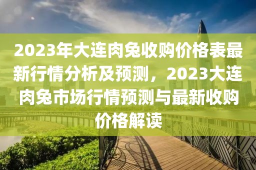 2023年大連肉兔收購價格表最新行情分析及預(yù)測，2023大連肉兔市場行情預(yù)測與最新收購價格解讀
