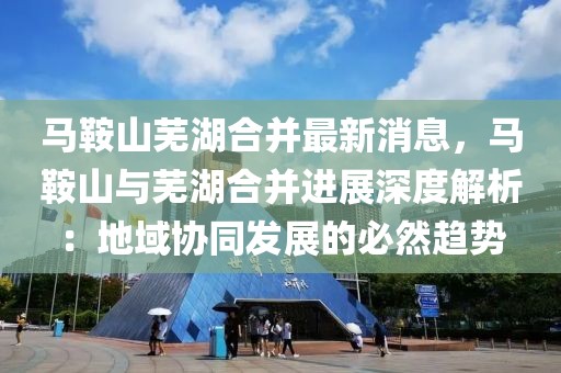 馬鞍山蕪湖合并最新消息，馬鞍山與蕪湖合并進展深度解析：地域協同發展的必然趨勢