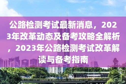 公路檢測考試最新消息，2023年改革動態及備考攻略全解析，2023年公路檢測考試改革解讀與備考指南
