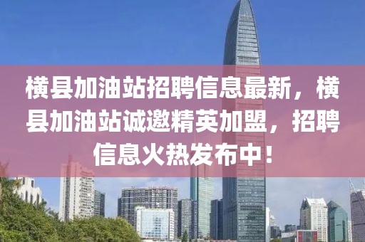 橫縣加油站招聘信息最新，橫縣加油站誠邀精英加盟，招聘信息火熱發(fā)布中！