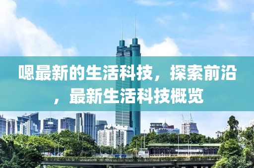 嗯最新的生活科技，探索前沿，最新生活科技概覽