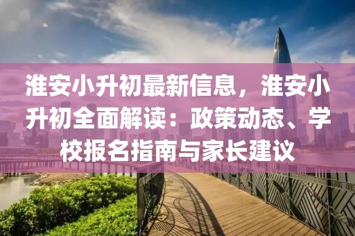 淮安小升初最新信息，淮安小升初全面解讀：政策動態(tài)、學校報名指南與家長建議