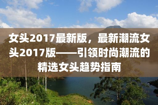 女頭2017最新版，最新潮流女頭2017版——引領時尚潮流的精選女頭趨勢指南