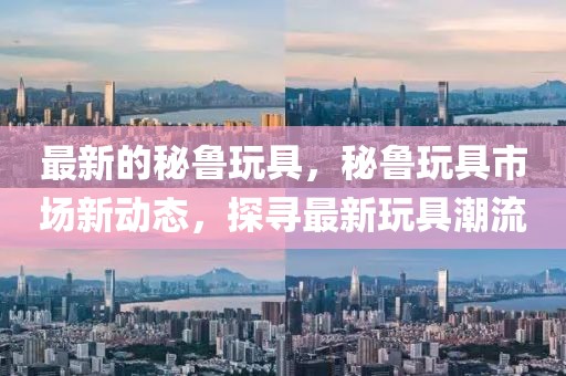 最新的秘魯玩具，秘魯玩具市場(chǎng)新動(dòng)態(tài)，探尋最新玩具潮流