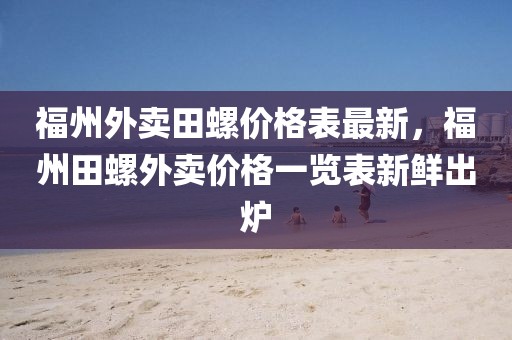 福州外賣田螺價格表最新，福州田螺外賣價格一覽表新鮮出爐