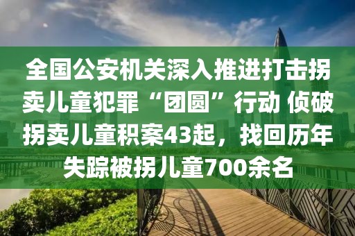 全國公安機關深入推進打擊拐賣兒童犯罪“團圓”行動 偵破拐賣兒童積案43起，找回歷年失蹤被拐兒童700余名