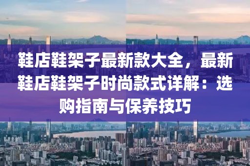 鞋店鞋架子最新款大全，最新鞋店鞋架子時尚款式詳解：選購指南與保養技巧