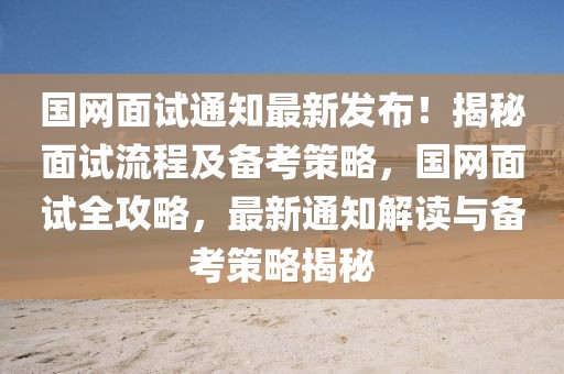 國網面試通知最新發布！揭秘面試流程及備考策略，國網面試全攻略，最新通知解讀與備考策略揭秘
