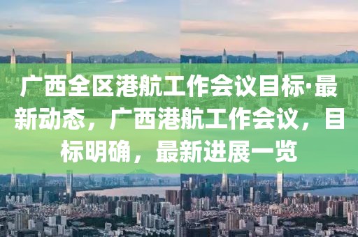 廣西全區(qū)港航工作會議目標·最新動態(tài)，廣西港航工作會議，目標明確，最新進展一覽