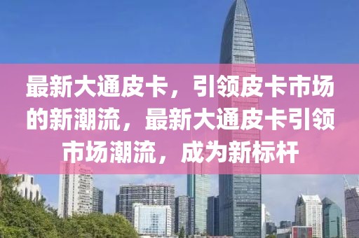 最新大通皮卡，引領皮卡市場的新潮流，最新大通皮卡引領市場潮流，成為新標桿