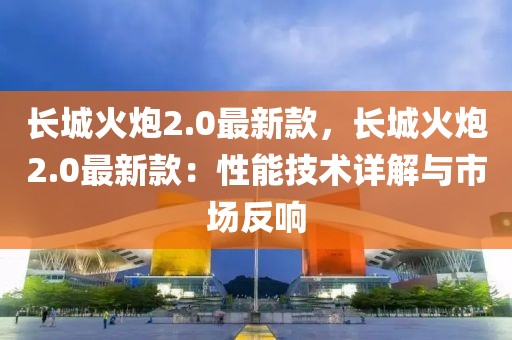 長城火炮2.0最新款，長城火炮2.0最新款：性能技術詳解與市場反響