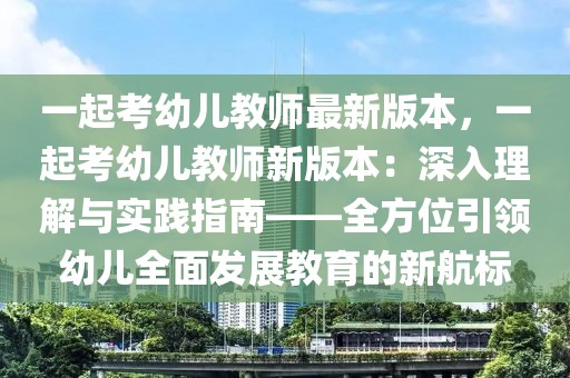 一起考幼兒教師最新版本，一起考幼兒教師新版本：深入理解與實踐指南——全方位引領幼兒全面發展教育的新航標