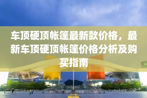 車頂硬頂帳篷最新款價格，最新車頂硬頂帳篷價格分析及購買指南