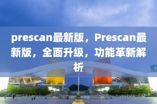 prescan最新版，Prescan最新版，全面升級，功能革新解析