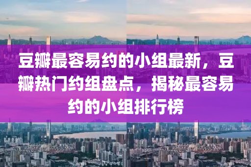 豆瓣最容易約的小組最新，豆瓣熱門約組盤點(diǎn)，揭秘最容易約的小組排行榜