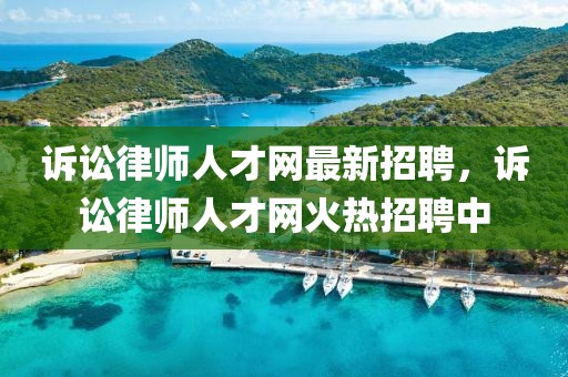 訴訟律師人才網最新招聘，訴訟律師人才網火熱招聘中