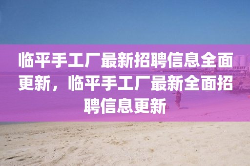 臨平手工廠(chǎng)最新招聘信息全面更新，臨平手工廠(chǎng)最新全面招聘信息更新