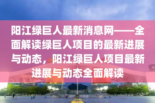 陽江綠巨人最新消息網——全面解讀綠巨人項目的最新進展與動態(tài)，陽江綠巨人項目最新進展與動態(tài)全面解讀