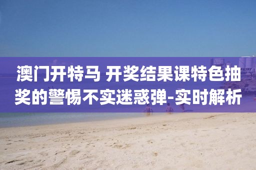 澳門開特馬 開獎結果課特色抽獎的警惕不實迷惑彈-實時解析