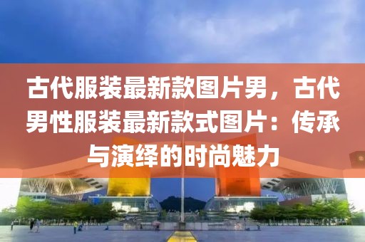 古代服裝最新款圖片男，古代男性服裝最新款式圖片：傳承與演繹的時(shí)尚魅力