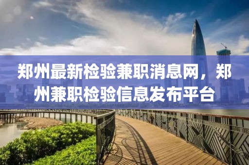 鄭州最新檢驗(yàn)兼職消息網(wǎng)，鄭州兼職檢驗(yàn)信息發(fā)布平臺(tái)