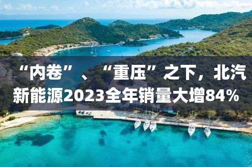 “內卷”、“重壓”之下，北汽新能源2023全年銷量大增84%