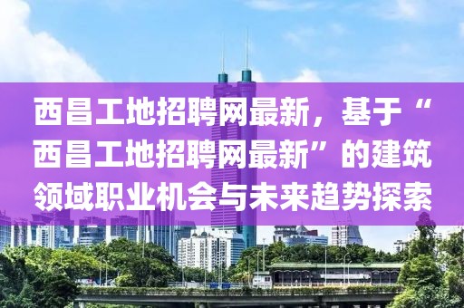 西昌工地招聘網最新，基于“西昌工地招聘網最新”的建筑領域職業機會與未來趨勢探索